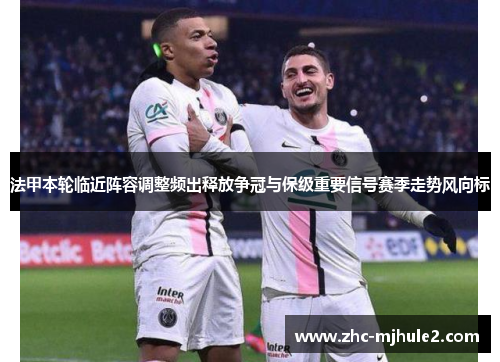法甲本轮临近阵容调整频出释放争冠与保级重要信号赛季走势风向标