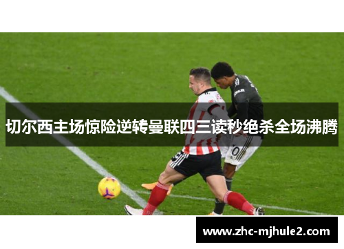 切尔西主场惊险逆转曼联四三读秒绝杀全场沸腾 切尔西主场惊险逆转曼联四三读秒绝杀全场沸腾