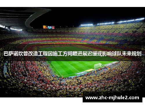 巴萨诺坎普改造工程因施工方问题进展迟缓或影响球队未来规划