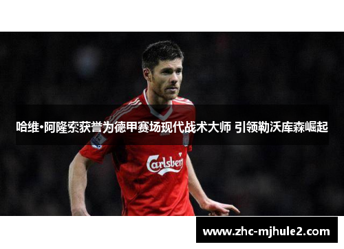 哈维·阿隆索获誉为德甲赛场现代战术大师 引领勒沃库森崛起 哈维·阿隆索获誉为德甲赛场现代战术大师 引领勒沃库森崛起