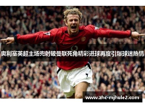 奥利塞英超主场兜射破曼联死角精彩进球再度引爆球迷热情