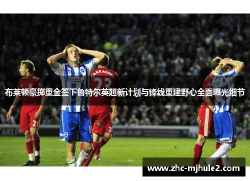 布莱顿豪掷重金签下鲁特尔英超新计划与锋线重建野心全面曝光细节