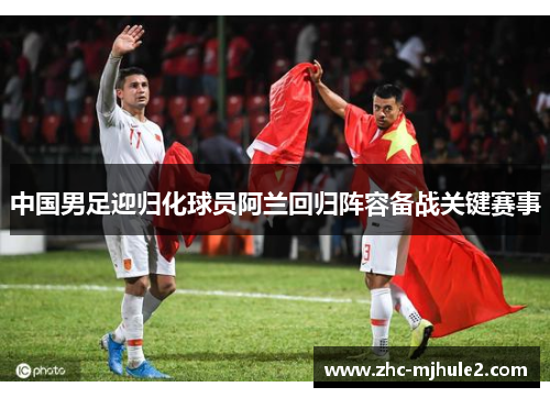 中国男足迎归化球员阿兰回归阵容备战关键赛事 中国男足迎归化球员阿兰回归阵容备战关键赛事