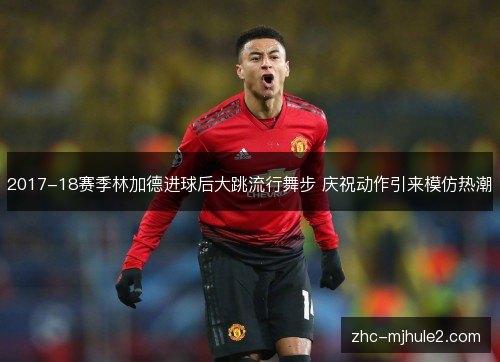 2017-18赛季林加德进球后大跳流行舞步 庆祝动作引来模仿热潮 2017-18赛季林加德进球后大跳流行舞步 庆祝动作引来模仿热潮